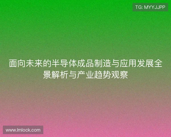 面向未来的半导体成品制造与应用发展全景解析与产业趋势观察